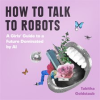 How To Talk To Robots: A Girls' Guide To a Future Dominated by AI by Goldstaub, Tabitha